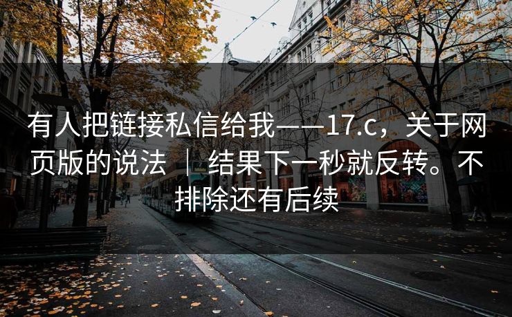 有人把链接私信给我——17.c，关于网页版的说法 ｜ 结果下一秒就反转。不排除还有后续