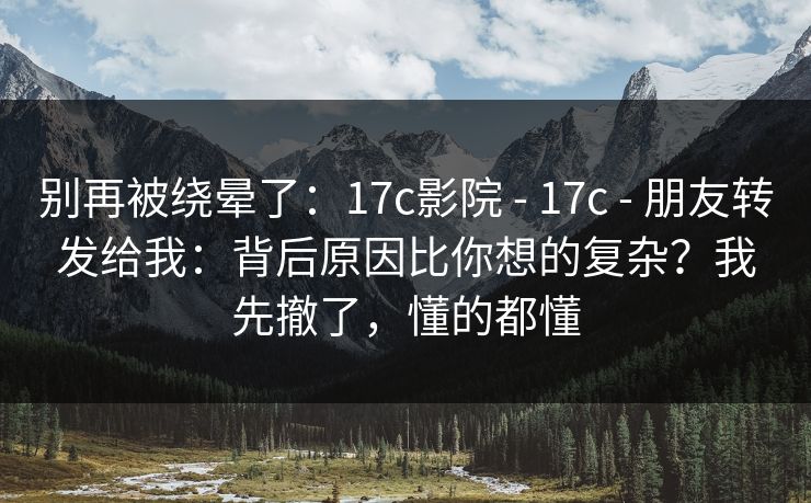 别再被绕晕了：17c影院 - 17c - 朋友转发给我：背后原因比你想的复杂？我先撤了，懂的都懂