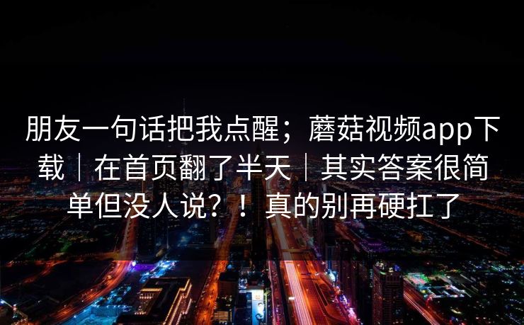 朋友一句话把我点醒；蘑菇视频app下载｜在首页翻了半天｜其实答案很简单但没人说？！真的别再硬扛了  第1张