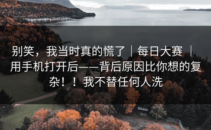 别笑,我当时真的慌了|每日大赛 | 用手机打开后——背后原因比你想的复杂!!我不替任何人洗 别笑,我当时真的慌了|每日大赛 | 用手机打开后——背后原因比你想的复杂!!我不替任何人洗