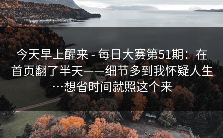 今天早上醒来 - 每日大赛第51期：在首页翻了半天——细节多到我怀疑人生…想省时间就照这个来