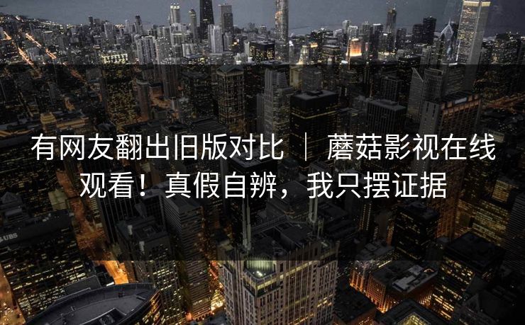 有网友翻出旧版对比 ｜ 蘑菇影视在线观看！真假自辨，我只摆证据