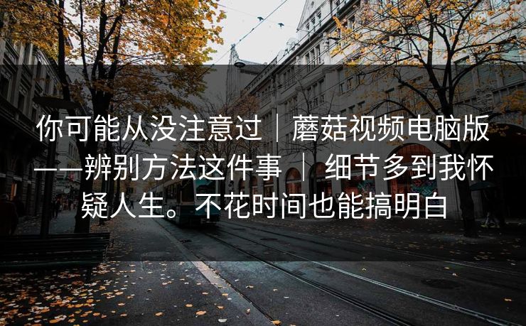 你可能从没注意过｜蘑菇视频电脑版——辨别方法这件事 ｜ 细节多到我怀疑人生。不花时间也能搞明白