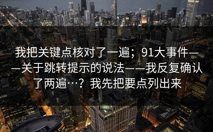 我把关键点核对了一遍；91大事件——关于跳转提示的说法——我反复确认了两遍…？我先把要点列出来