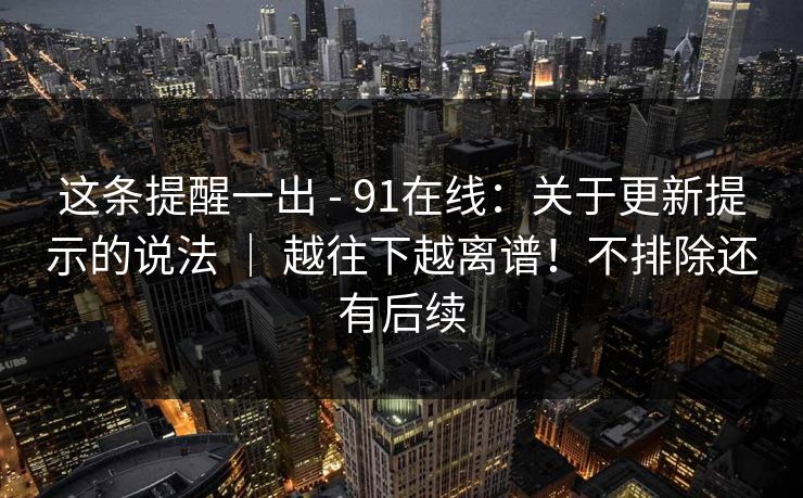 这条提醒一出 - 91在线：关于更新提示的说法 ｜ 越往下越离谱！不排除还有后续