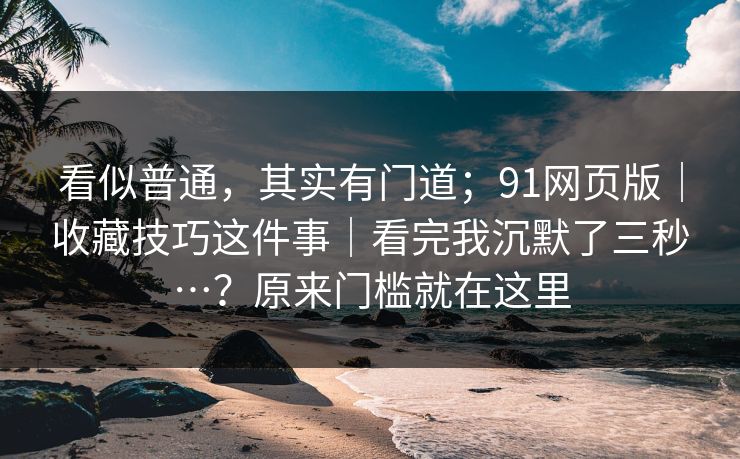 看似普通，其实有门道；91网页版｜收藏技巧这件事｜看完我沉默了三秒…？原来门槛就在这里