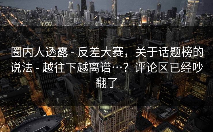 圈内人透露 - 反差大赛，关于话题榜的说法 - 越往下越离谱…？评论区已经吵翻了
