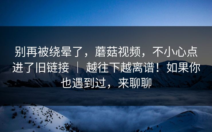 别再被绕晕了，蘑菇视频，不小心点进了旧链接 ｜ 越往下越离谱！如果你也遇到过，来聊聊