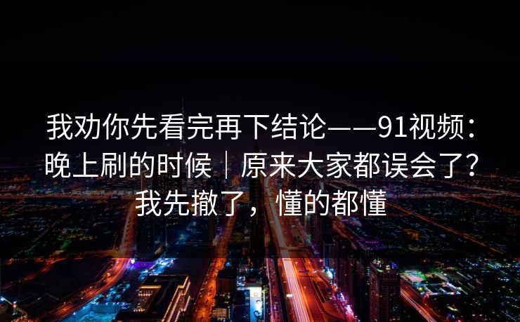 我劝你先看完再下结论——91视频：晚上刷的时候｜原来大家都误会了？我先撤了，懂的都懂