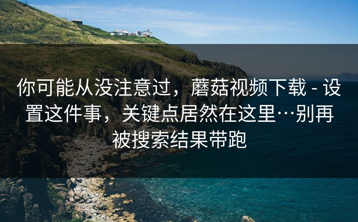 你可能从没注意过，蘑菇视频下载 - 设置这件事，关键点居然在这里…别再被搜索结果带跑