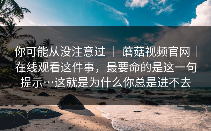 你可能从没注意过 ｜ 蘑菇视频官网｜在线观看这件事，最要命的是这一句提示…这就是为什么你总是进不去