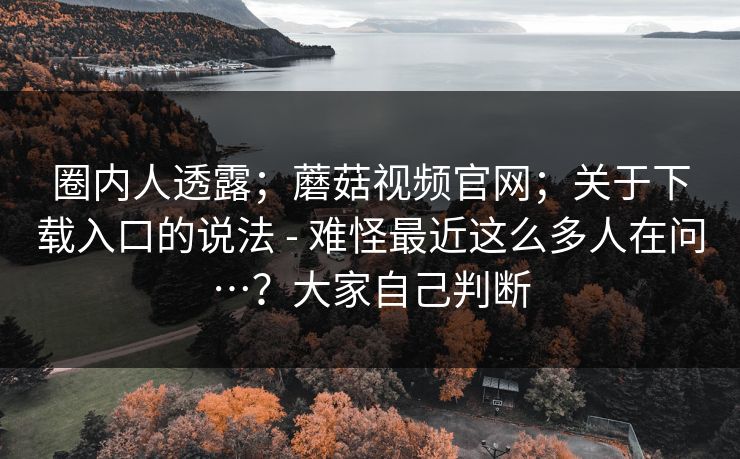 圈内人透露；蘑菇视频官网；关于下载入口的说法 - 难怪最近这么多人在问…？大家自己判断