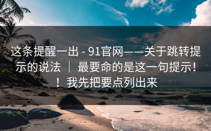 这条提醒一出 - 91官网——关于跳转提示的说法 ｜ 最要命的是这一句提示！！我先把要点列出来