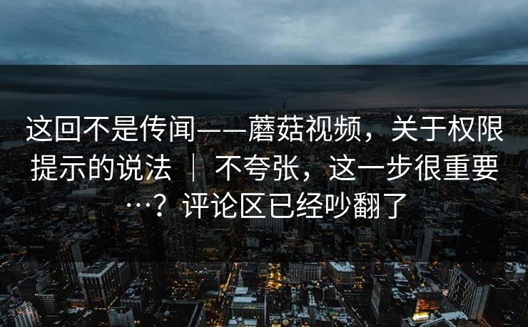 这回不是传闻——蘑菇视频，关于权限提示的说法 ｜ 不夸张，这一步很重要…？评论区已经吵翻了