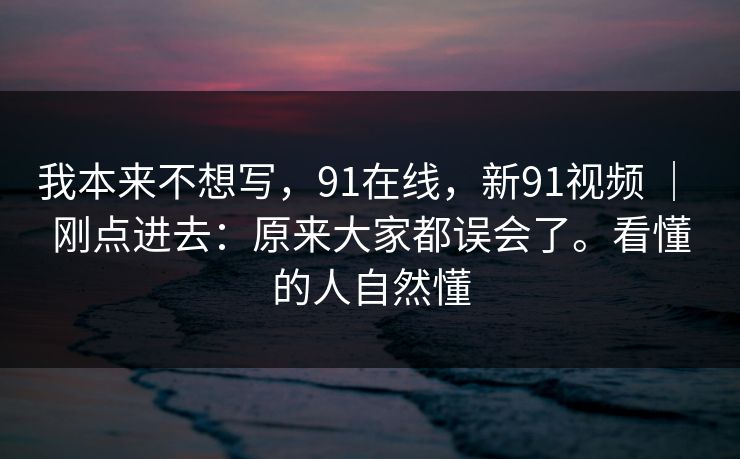 我本来不想写，91在线，新91视频 ｜ 刚点进去：原来大家都误会了。看懂的人自然懂