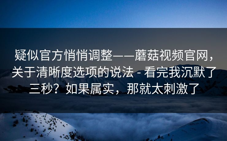 疑似官方悄悄调整——蘑菇视频官网，关于清晰度选项的说法 - 看完我沉默了三秒？如果属实，那就太刺激了  第1张