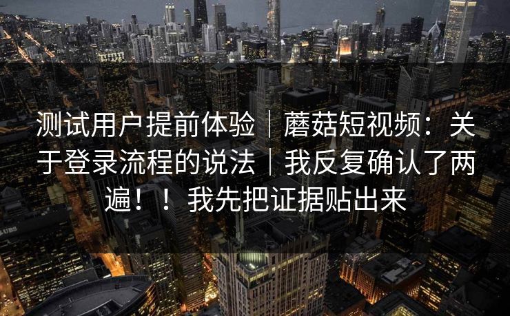 测试用户提前体验｜蘑菇短视频：关于登录流程的说法｜我反复确认了两遍！！我先把证据贴出来