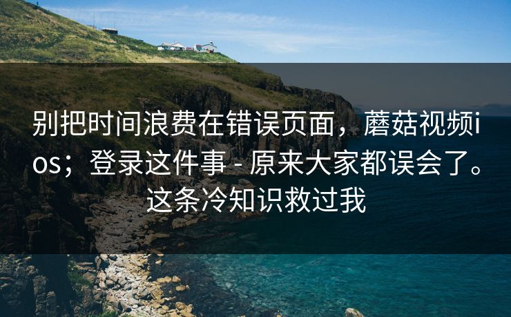 别把时间浪费在错误页面，蘑菇视频ios；登录这件事 - 原来大家都误会了。这条冷知识救过我  第1张