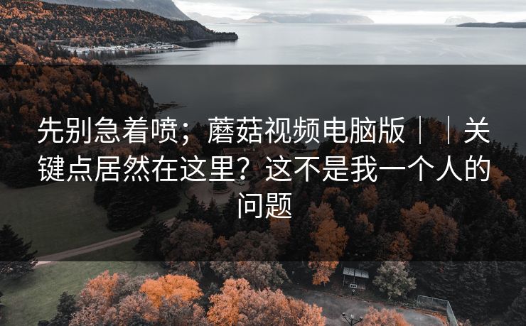 先别急着喷；蘑菇视频电脑版｜｜关键点居然在这里？这不是我一个人的问题  第1张
