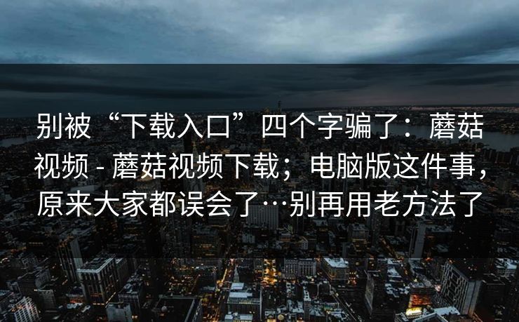 别被“下载入口”四个字骗了：蘑菇视频 - 蘑菇视频下载；电脑版这件事，原来大家都误会了…别再用老方法了  第1张