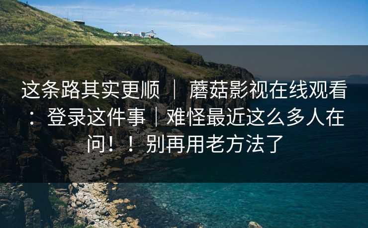 这条路其实更顺 ｜ 蘑菇影视在线观看：登录这件事｜难怪最近这么多人在问！！别再用老方法了  第1张