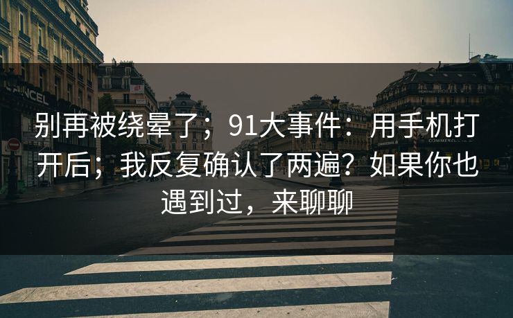 别再被绕晕了；91大事件：用手机打开后；我反复确认了两遍？如果你也遇到过，来聊聊  第1张