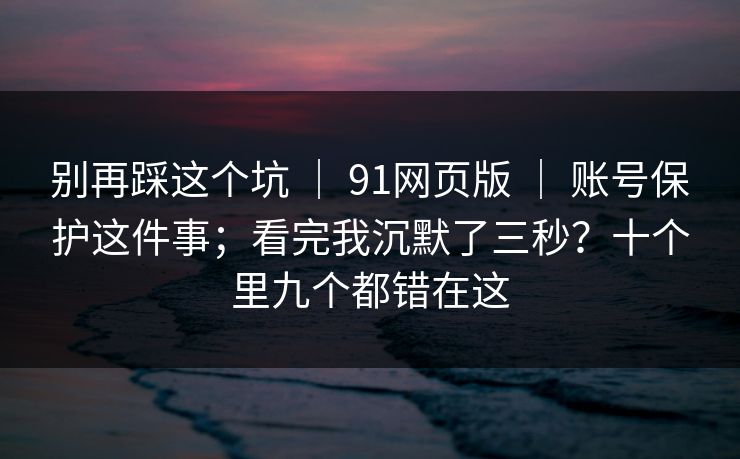 别再踩这个坑 ｜ 91网页版 账号保护这件事；看完我沉默了三秒？十个里九个都错在这  第1张